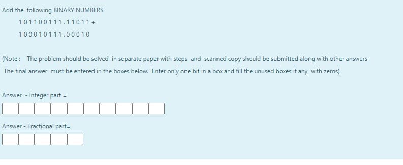 Add the following BINARY NUMBERS
101100111.11011 +
100010111.00010
(Note: The problem should be solved in separate paper with steps and scanned copy should be submitted along with other answers
The final answer must be entered in the boxes below. Enter only one bit in a box and fill the unused boxes if any, with zeros)
Answer - Integer part =
Answer - Fractional part=
