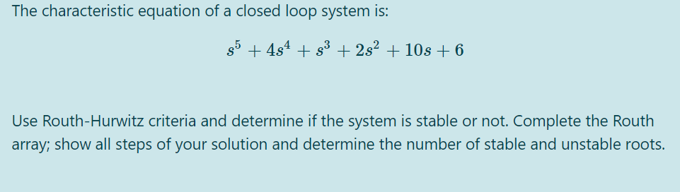 The characteristic equation of a closed loop system is:
g5 + 4s4 + s3 + 2s² + 10s +6
Use Routh-Hurwitz criteria and determine if the system is stable or not. Complete the Routh
array; show all steps of your solution and determine the number of stable and unstable roots.
