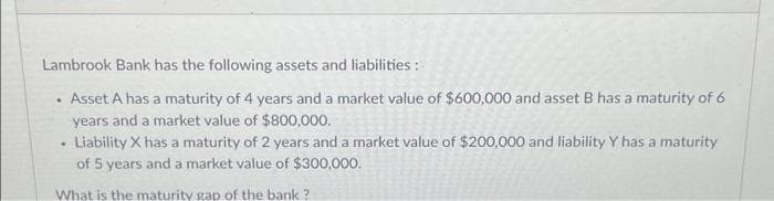 Lambrook Bank has the following assets and liabilities:
Asset A has a maturity of 4 years and a market value of $600,000 and asset B has a maturity of 6
years and a market value of $800,000.
Liability X has a maturity of 2 years and a market value of $200,000 and liability Y has a maturity
of 5 years and a market value of $300,000.
What is the maturity gap of the bank?
.
.