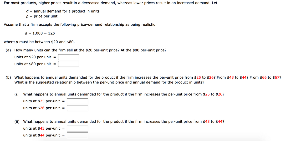 For most products, higher prices result in a decreased demand, whereas lower prices result in an increased demand. Let
d =
annual demand for a product in units
p = price per unit
Assume that a firm accepts the following price-demand relationship as being realistic:
d = 1,000 - 12p
where p must be between $20 and $80.
(a) How many units can the firm sell at the $20 per-unit price? At the $80 per-unit price?
units at $20 per-unit
units at $80 per-unit =
=
(b) What happens to annual units demanded for the product if the firm increases the per-unit price from $25 to $26? From $43 to $44? From $66 to $67?
What is the suggested relationship between the per-unit price and annual demand for the product in units?
(i) What happens to annual units demanded for the product if the firm increases the per-unit price from $25 to $26?
units at $25 per-unit =
units at $26 per-unit =
(ii) What happens to annual units demanded for the product if the firm increases the per-unit price from $43 to $44?
units at $43 per-unit =
units at $44 per-unit
=