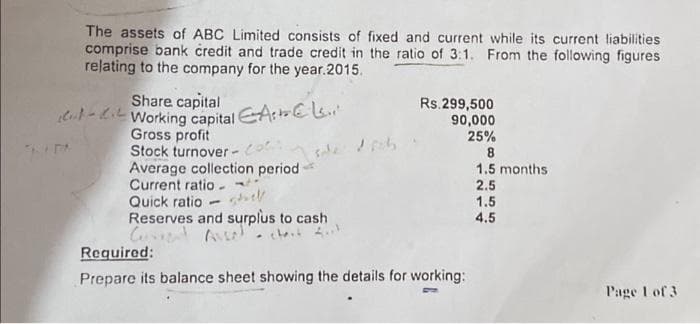 The assets of ABC Limited consists of fixed and current while its current liabilities
comprise bank credit and trade credit in the ratio of 3:1. From the following figures
relating to the company for the year.2015.
Share capital
Working capital A
Gross profit
Stock turnover-oh
Average collection period
Current ratio
Quick ratio
-
Reserves and surplus to cash
Current Assal chat
Rs.299,500
90,000
25%
Required:
Prepare its balance sheet showing the details for working:
8
1.5 months
2.5
1.5
4.5
Page 1 of 3