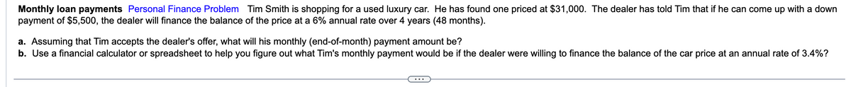 Monthly loan payments Personal Finance Problem Tim Smith is shopping for a used luxury car. He has found one priced at $31,000. The dealer has told Tim that if he can come up with a down
payment of $5,500, the dealer will finance the balance of the price at a 6% annual rate over 4 years (48 months).
a. Assuming that Tim accepts the dealer's offer, what will his monthly (end-of-month) payment amount be?
b. Use a financial calculator or spreadsheet to help you figure out what Tim's monthly payment would be if the dealer were willing to finance the balance of the car price at an annual rate of 3.4%?