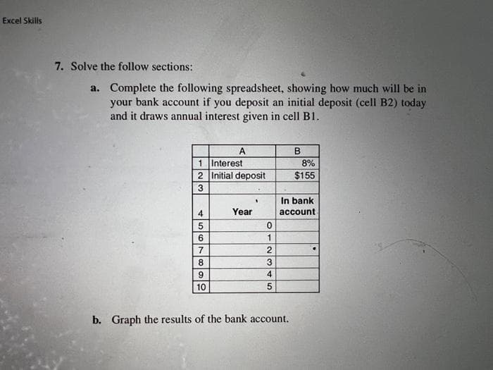 Excel Skills
7. Solve the follow sections:
a.
Complete the following spreadsheet, showing how much will be in
your bank account if you deposit an initial deposit (cell B2) today
and it draws annual interest given in cell B1.
Interest
2 Initial deposit
3
4
5
6
7
A
8
9
10
Year
"
0
1
23
4
5
B
b. Graph the results of the bank account.
8%
$155
In bank
account.