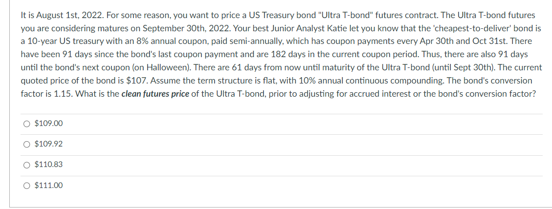 It is August 1st, 2022. For some reason, you want to price a US Treasury bond "Ultra T-bond" futures contract. The Ultra T-bond futures
you are considering matures on September 30th, 2022. Your best Junior Analyst Katie let you know that the 'cheapest-to-deliver' bond is
a 10-year US treasury with an 8% annual coupon, paid semi-annually, which has coupon payments every Apr 30th and Oct 31st. There
have been 91 days since the bond's last coupon payment and are 182 days in the current coupon period. Thus, there are also 91 days
until the bond's next coupon (on Halloween). There are 61 days from now until maturity of the Ultra T-bond (until Sept 30th). The current
quoted price of the bond is $107. Assume the term structure is flat, with 10% annual continuous compounding. The bond's conversion
factor is 1.15. What is the clean futures price of the Ultra T-bond, prior to adjusting for accrued interest or the bond's conversion factor?
O $109.00
O $109.92
O $110.83
O $111.00