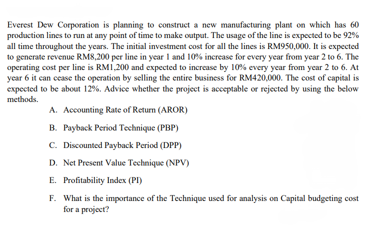 Everest Dew Corporation is planning to construct a new manufacturing plant on which has 60
production lines to run at any point of time to make output. The usage of the line is expected to be 92%
all time throughout the years. The initial investment cost for all the lines is RM950,000. It is expected
to generate revenue RM8,200 per line in year 1 and 10% increase for every year from year 2 to 6. The
operating cost per line is RM1,200 and expected to increase by 10% every year from year 2 to 6. At
year 6 it can cease the operation by selling the entire business for RM420,000. The cost of capital is
expected to be about 12%. Advice whether the project is acceptable or rejected by using the below
methods.
A. Accounting Rate of Return (AROR)
B. Payback Period Technique (PBP)
C. Discounted Payback Period (DPP)
D. Net Present Value Technique (NPV)
E. Profitability Index (PI)
F. What is the importance of the Technique used for analysis on Capital budgeting cost
for a project?