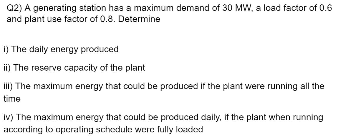 Q2) A generating station has a maximum demand of 30 MW, a load factor of 0.6
and plant use factor of 0.8. Determine
i) The daily energy produced
ii) The reserve capacity of the plant
iii) The maximum energy that could be produced if the plant were running all the
time
iv) The maximum energy that could be produced daily, if the plant when running
according to operating schedule were fully loaded
