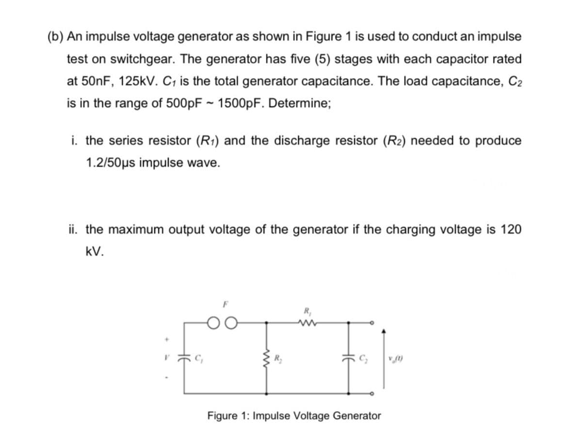 (b) An impulse voltage generator as shown in Figure 1 is used to conduct an impulse
test on switchgear. The generator has five (5) stages with each capacitor rated
at 50NF, 125kV. C, is the total generator capacitance. The load capacitance, C2
is in the range of 500PF ~ 1500pF. Determine;
i. the series resistor (R1) and the discharge resistor (R2) needed to produce
1.2/50µs impulse wave.
ii. the maximum output voltage of the generator if the charging voltage is 120
kV.
Figure 1: Impulse Voltage Generator
