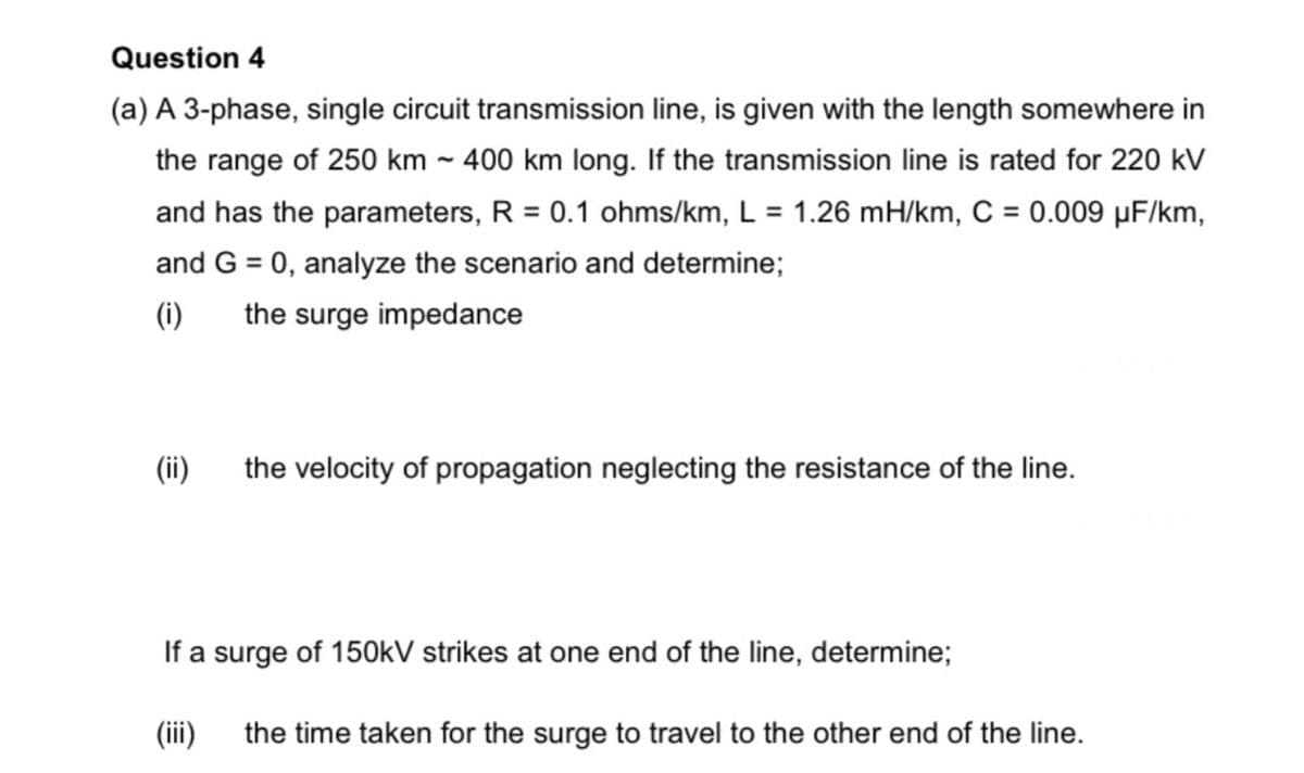 Question 4
(a) A 3-phase, single circuit transmission line, is given with the length somewhere in
the range of 250 km ~ 400 km long. If the transmission line is rated for 220 kV
and has the parameters, R = 0.1 ohms/km, L = 1.26 mH/km, C = 0.009 µF/km,
and G = 0, analyze the scenario and determine;
(i)
the surge impedance
(ii)
the velocity of propagation neglecting the resistance of the line.
If a surge of 150kV strikes at one end of the line, determine;
(ii)
the time taken for the surge to travel to the other end of the line.
