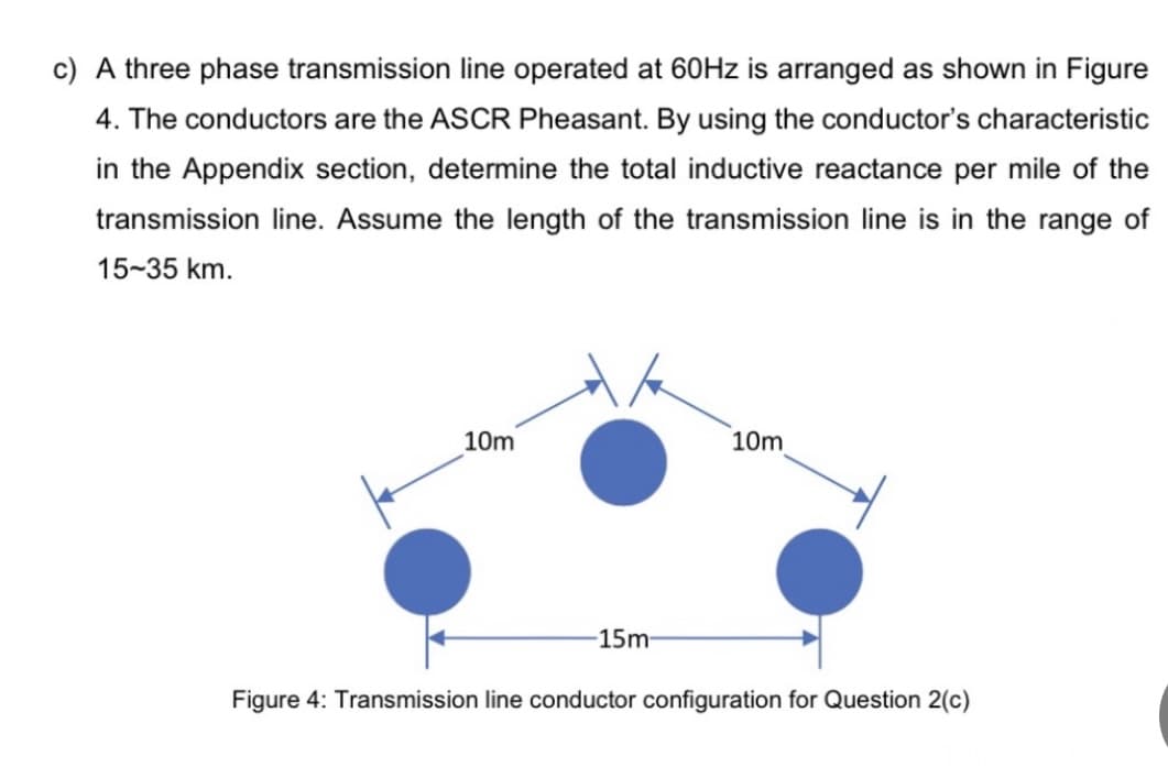 c) A three phase transmission line operated at 60HZ is arranged as shown in Figure
4. The conductors are the ASCR Pheasant. By using the conductor's characteristic
in the Appendix section, determine the total inductive reactance per mile of the
transmission line. Assume the length of the transmission line is in the range of
15-35 km.
10m
10m
-15m-
Figure 4: Transmission line conductor configuration for Question 2(c)
