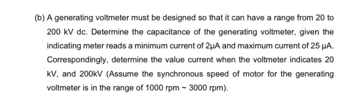 (b) A generating voltmeter must be designed so that it can have a range from 20 to
200 kV dc. Determine the capacitance of the generating voltmeter, given the
indicating meter reads a minimum current of 2µA and maximum current of 25 µA.
Correspondingly, determine the value current when the voltmeter indicates 20
kV, and 200kV (Assume the synchronous speed of motor for the generating
voltmeter is in the range of 1000 rpm ~ 3000 rpm).

