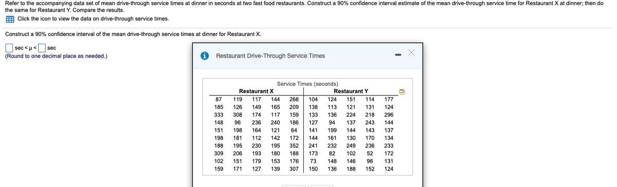 Refer to the accompanying data set of mean drive-through service times at dinner in seconds at two fast food restaurants. Construct a 90% confidence interval estimate of the mean drive-through service time for Restaurant X at dinner; then do
the same for Restaurant Y. Compare the results.
E
Click the icon to view the data on drive-through service times.
Construct a 90% confidence interval of the mean drive-through service times at dinner for Restaurant X.
|
sec <u< sec
(Round to one decimal place as needed.)
Restaurant Drive-Through Service Times
Service Times (seconds)
Restaurant X
Restaurant Y
87
119
117
144
268
104
124
151
114
177
185
126
149
165
209
138
113
121
131
124
333
308
174
117
159
133
136
224
218
296
148
96
236
240
186
127
94
137
243
144
151
198
164
121
64
141
199
144
143
137
198
181
112
142
172
144
161
130
170
134
188
195
230
195
352
241
232
249
236
233
309
206
193
180
188
173
82
102
52
172
102
151
179
153
176
73
148
146
96
131
159
171
127
139
307
150
136
188
152
124
