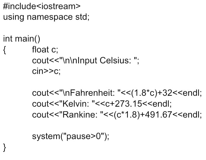 #include<iostream>
using namespace std;
int main()
{
float c;
cout<<"\n\nInput Celsius: ";
cin>>c;
II.
cout<<"\nFahrenheit: "<<(1.8*c)+32<<endl;
cout<<"Kelvin: "<<c+273.15<<endl;
cout<<"Rankine: "<<(c*1.8)+491.67<<endl;
system("pause>0");
