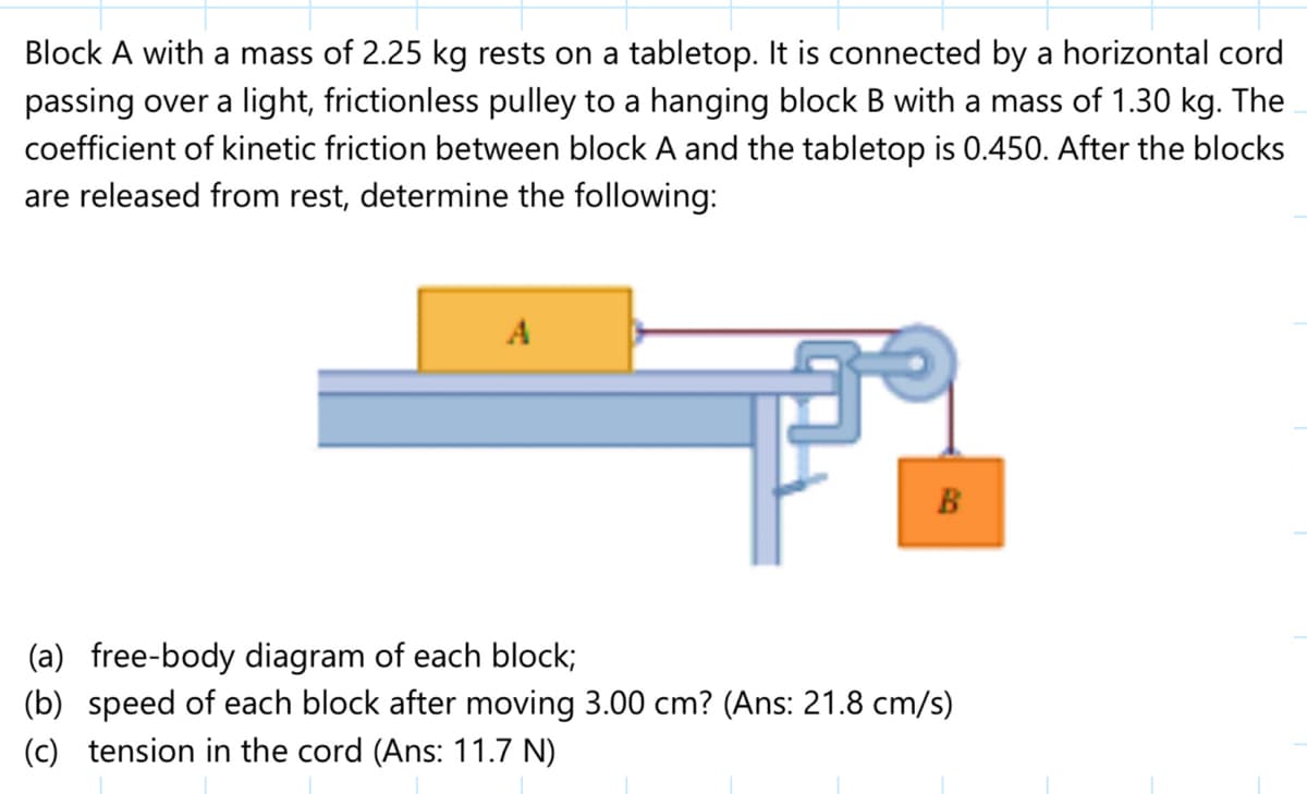 Block A with a mass of 2.25 kg rests on a tabletop. It is connected by a horizontal cord
passing over a light, frictionless pulley to a hanging block B with a mass of 1.30 kg. The
coefficient of kinetic friction between block A and the tabletop is 0.450. After the blocks
are released from rest, determine the following:
A
B
(a) free-body diagram of each block;
(b) speed of each block after moving 3.00 cm? (Ans: 21.8 cm/s)
(c) tension in the cord (Ans: 11.7 N)
