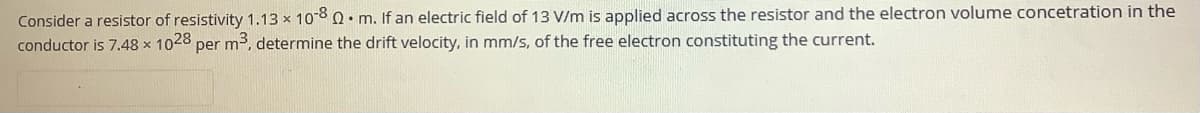 Consider a resistor of resistivity 1.13 x 108Q. m. If an electric field of 13 V/m is applied across the resistor and the electron volume concetration in the
conductor is 7.48 x 1028 per m3, determine the drift velocity, in mm/s, of the free electron constituting the current.
