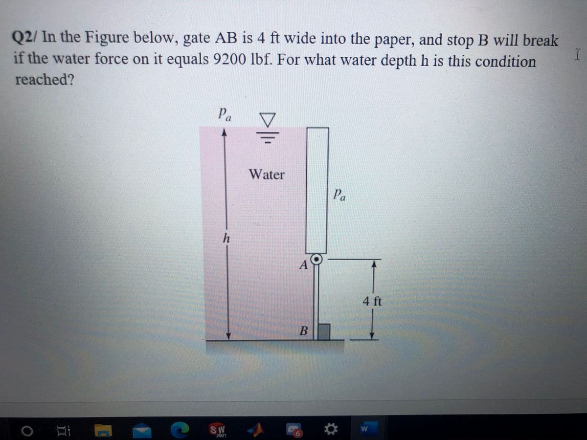 Q2/ In the Figure below, gate AB is 4 ft wide into the paper, and stop B will break
раper,
if the water force on it equals 9200 lbf. For what water depth h is this condition
reached?
Pa
Water
Pa
h
A
4 ft
W
SW
