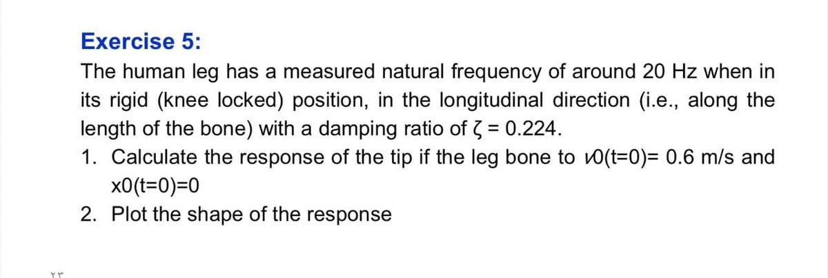 Exercise 5:
The human leg has a measured natural frequency of around 20 Hz when in
its rigid (knee locked) position, in the longitudinal direction (i.e., along the
length of the bone) with a damping ratio of 3 = 0.224.
1. Calculate the response of the tip if the leg bone to v0(t=0)= 0.6 m/s and
x0(t=0)=0
2. Plot the shape of the response
