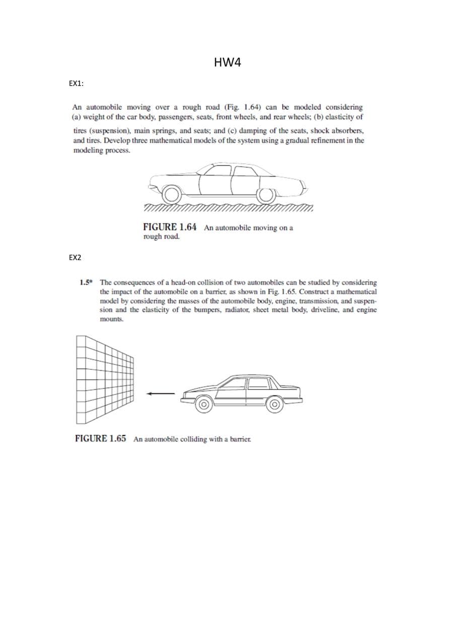 HW4
EX1:
An automobile moving over a rough road (Fig. 1.64) can be modeled considering
(a) weight of the car body, passengers, seats, front wheels, and rear wheels; (b) elasticity of
tires (suspension), main springs, and seats; and (c) damping of the seats, shock absorbers,
and tires. Develop three mathematical models of the system using a gradual refinement in the
modeling process.
FIGURE 1.64 An automobile moving on a
rough road.
EX2
1.5* The consequences of a head-on collision of two automobiles can be studied by considering
the impact of the automobile on a barrier, as shown in Fig. 1.65. Construct a mathematical
model by considering the masses of the automobile body, engine, transmission, and suspen-
sion and the elasticity of the bumpers, radiator, sheet metal body, driveline, and engine
mounts.
FIGURE 1.65 An automobile colliding with a barrier.

