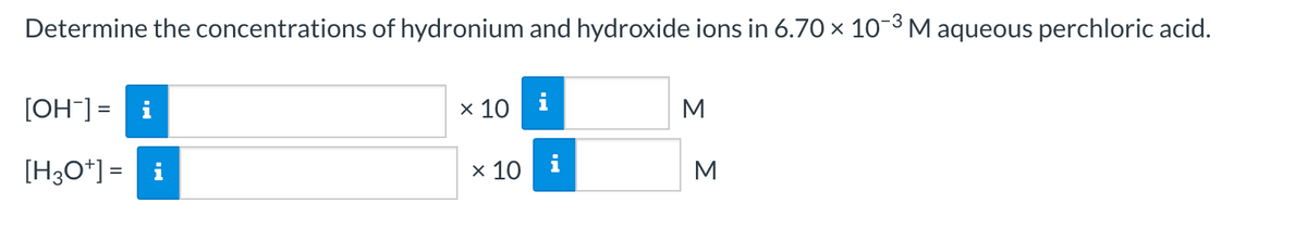 Determine the concentrations of hydronium and hydroxide ions in 6.70 x 10-3M aqueous perchloric acid.
[OH] = i
x 10
i
M
[H3O*] = i
x 10
M
