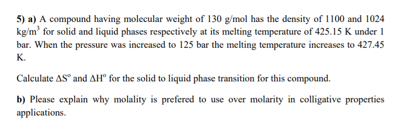 5) a) A compound having molecular weight of 130 g/mol has the density of 1100 and 1024
kg/m for solid and liquid phases respectively at its melting temperature of 425.15 K under 1
bar. When the pressure was increased to 125 bar the melting temperature increases to 427.45
K.
Calculate AS° and AH° for the solid to liquid phase transition for this compound.
b) Please explain why molality is prefered to use over molarity in colligative properties
applications.
