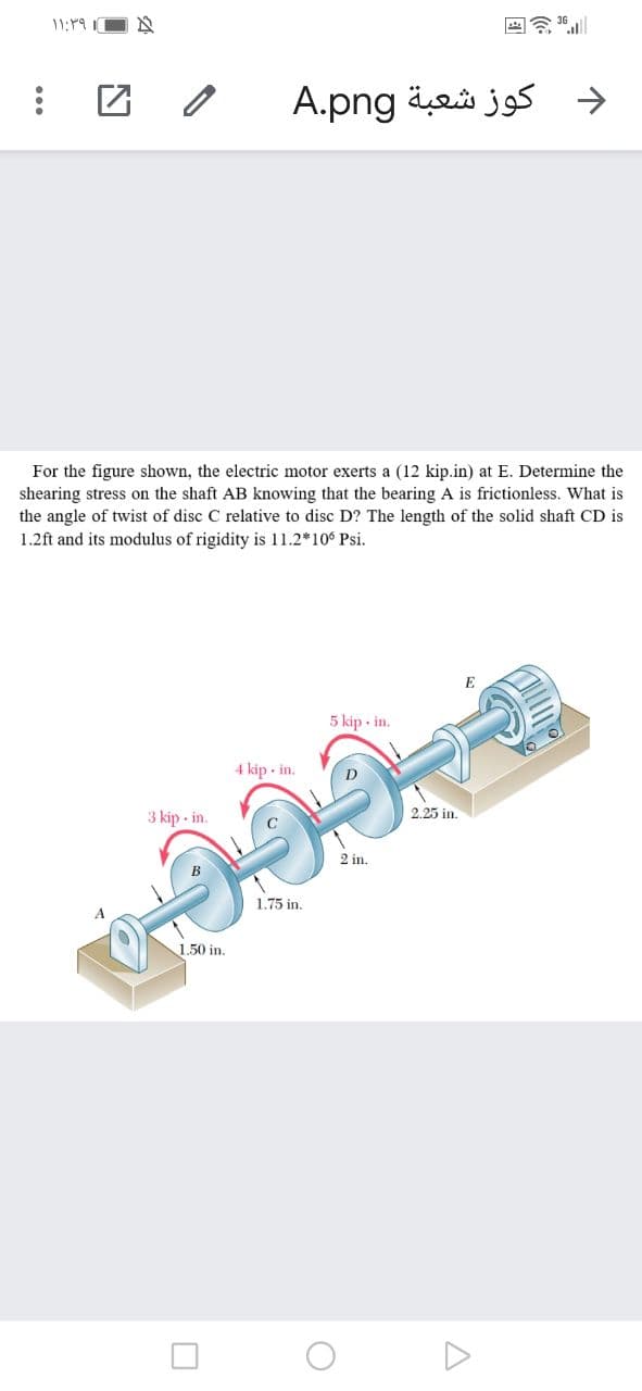 11:19 I
د کوز شعبة A.png
For the figure shown, the electric motor exerts a (12 kip.in) at E. Determine the
shearing stress on the shaft AB knowing that the bearing A is frictionless. What is
the angle of twist of disc C relative to disc D? The length of the solid shaft CD is
1.2ft and its modulus of rigidity is 11.2*106 Psi.
E
5 kip - in.
4 kip • in.
3 kip - in.
2.25 in.
2 in.
1.75 in.
1.50 in.
