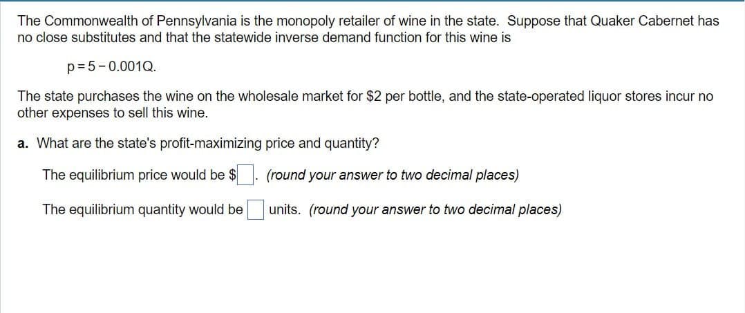 The Commonwealth of Pennsylvania is the monopoly retailer of wine in the state. Suppose that Quaker Cabernet has
no close substitutes and that the statewide inverse demand function for this wine is
p=5-0.001Q.
The state purchases the wine on the wholesale market for $2 per bottle, and the state-operated liquor stores incur no
other expenses to sell this wine.
a. What are the state's profit-maximizing price and quantity?
The equilibrium price would be $ ☐. (round your answer to two decimal places)
The equilibrium quantity would be ☐ units. (round your answer to two decimal places)