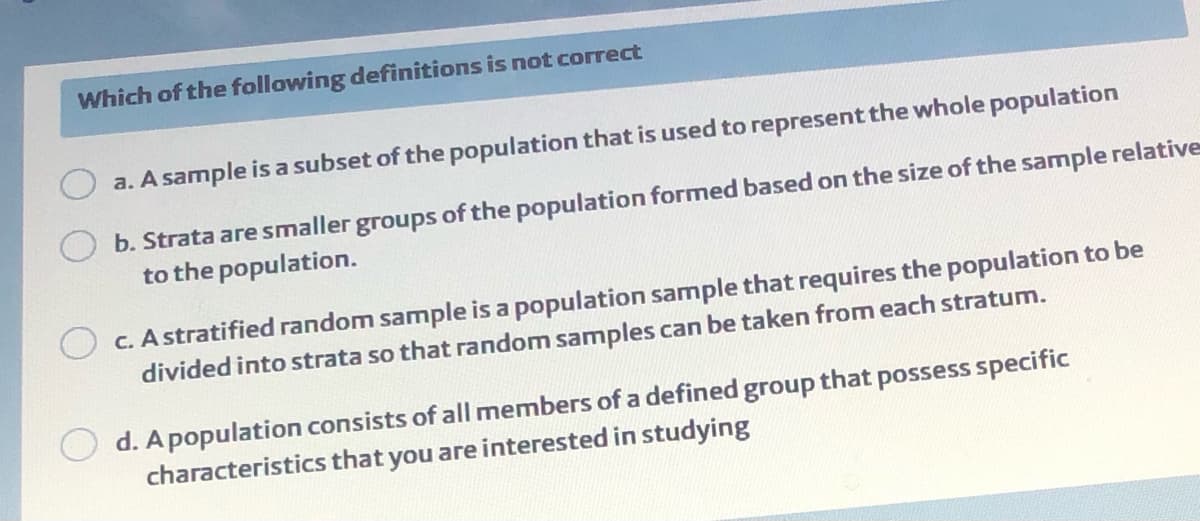 Which of the following definitions is not correct
a. A sample is a subset of the population that is used to represent the whole population
b. Strata are smaller groups of the population formed based on the size of the sample relative
to the population.
c. A stratified random sample is a population sample that requires the population to be
divided into strata so that random samples can be taken from each stratum.
d. A population consists of all members of a defined group that possess specific
characteristics that you are interested in studying
