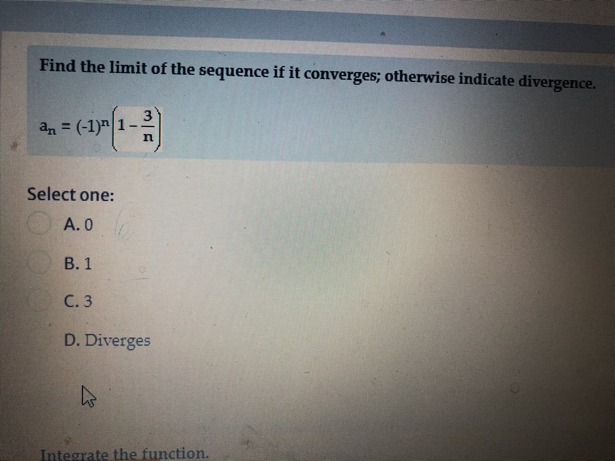 Find the limit of the sequence if it converges; otherwise indicate divergence.
an = (-1)"
Select one:
A. 0
B. 1
C. 3
D. Diverges
Integrate the function.
