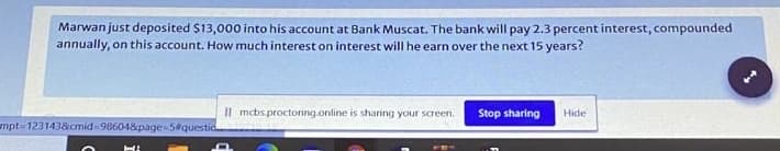 Marwan just deposited $13,000 into his account at Bank Muscat. The bank will pay 2.3 percent interest, compounded
annually, on this account. How much interest on interest will he earn over the next 15 years?
Il mcbs.proctonng.online is sharing your screen.
Stop sharing
Hide
mpt-1231438cmid-98604&page-5#questic
