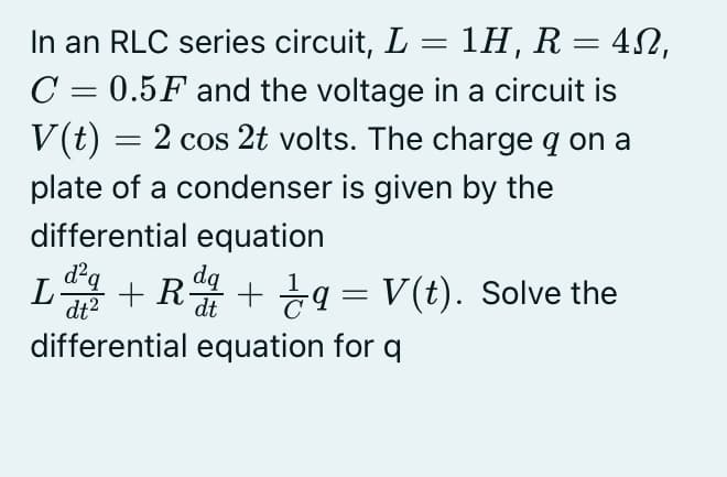 In an RLC series circuit, L = 1H, R = 42,
C = 0.5F and the voltage in a circuit is
V(t) = 2 cos 2t volts. The charge q on a
plate of a condenser is given by the
differential equation
dq
L + R + q = V(t). Solve the
dt2
differential equation for q
