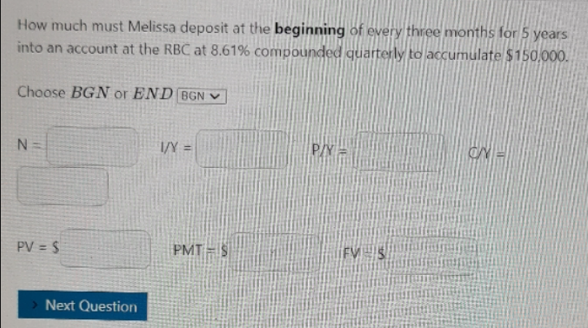 How much must Melissa deposit at the beginning of every three months for 5 years
into an account at the RBC at 8.61% compounded quarterly to accumulate $150,000.
Choose BGN or END BGN ♥
N =
I/Y =
P/Y =
CN =
%3D
PV = $
PMT = $
FV S
Next Question
IN
