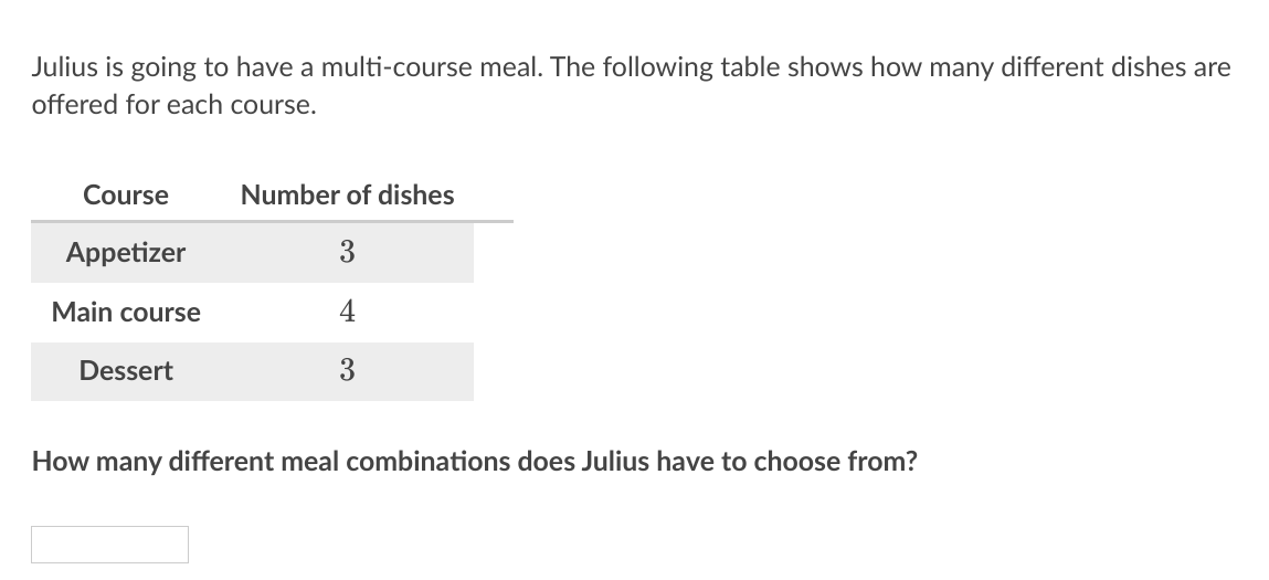 Julius is going to have a multi-course meal. The following table shows how many different dishes are
offered for each course.
Course
Number of dishes
Appetizer
3
Main course
4
Dessert
3
How many different meal combinations does Julius have to choose from?
