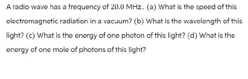 A radio wave has a frequency of 20.0 MHz. (a) What is the speed of this
electromagnetic radiation in a vacuum? (b) What is the wavelength of this
light? (c) What is the energy of one photon of this light? (d) What is the
energy of one mole of photons of this light?