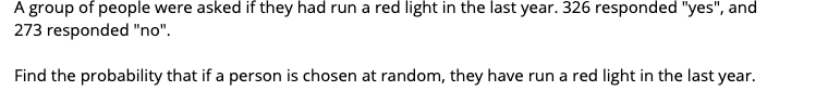 A group of people were asked if they had run a red light in the last year. 326 responded "yes", and
273 responded "no".
Find the probability that if a person is chosen at random, they have run a red light in the last year.
