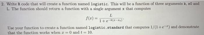2. Write R code that will create a function named logistic. This will be a function of three arguments k, x0 and
L. The function should return a function with a single argument x that computes
L.
f(z) =
1+e-(z-zo)"
Use your function to create a function named logistic.standard that computes 1/(1+e) and demonstrate
that the function works when x = 0 and t = 10.
