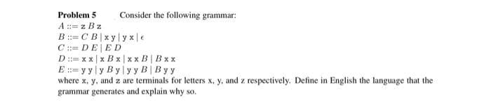 Problem 5
Consider the following grammar:
A ::= z Bz
B ::= CB|xy y x|e
C := DEED
D := x x | x B x| xx B | Bxx
E := y y|y By y y B| Byy
where x, y, and z are terminals for letters x, y, and z respectively. Define in English the language that the
grammar generates and explain why so
