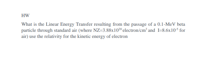 HW
What is the Linear Energy Transfer resulting from the passage of a 0.1-MeV beta
particle through standard air (where NZ=3.88x102º electron/cm² and I=8.6x10$ for
air) use the relativity for the kinetic energy of electron
