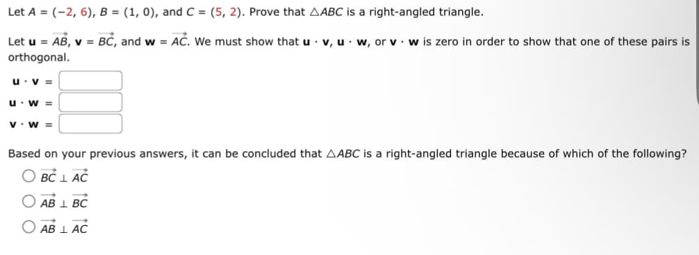Let A = (-2, 6), B = (1, 0), and C = (5, 2). Prove that AABC is a right-angled triangle.
Let u = AB, v = BC, and w = AC. We must show that u v, uw, or v w is zero in order to show that one of these pairs is
orthogonal.
u. V =
u. W =
V W =
Based on your previous answers, it can be concluded that AABC is a right-angled triangle because of which of the following?
BC LAC
AB 1 BC
AB I AC