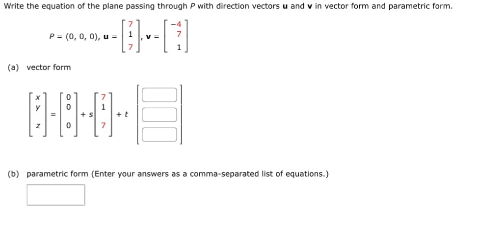 Write the equation of the plane passing through P with direction vectors u and v in vector form and parametric form.
------0--[]
1
P = (0, 0, 0), u =
, V =
(a) vector form
1
0·8·0·
=
+ s
Z
+ t
-4
7
(b) parametric form (Enter your answers as a comma-separated list of equations.)