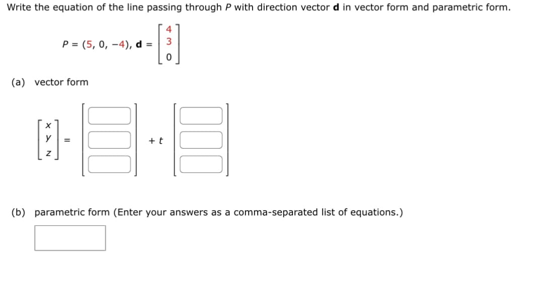 Write the equation of the line passing through P with direction vector d in vector form and parametric form.
4
[3]
P = (5, 0, -4), d =
(a) vector form
[]
=
+ t
E
(b) parametric form (Enter your answers as a comma-separated list of equations.)