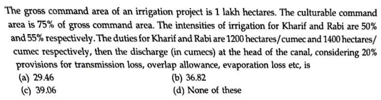 The gross command area of an irrigation project is 1 lakh hectares. The culturable command
area is 75% of gross command area. The intensities of irrigation for Kharif and Rabi are 50%
and 55% respectively. The duties for Kharif and Rabi are 1200 hectares/cumec and 1400 hectares/
cumec respectively, then the discharge (in cumecs) at the head of the canal, considering 20%
provisions for transmission loss, overlap allowance, evaporation loss etc, is
(a) 29.46
(c) 39.06
(b) 36.82
(d) None of these
