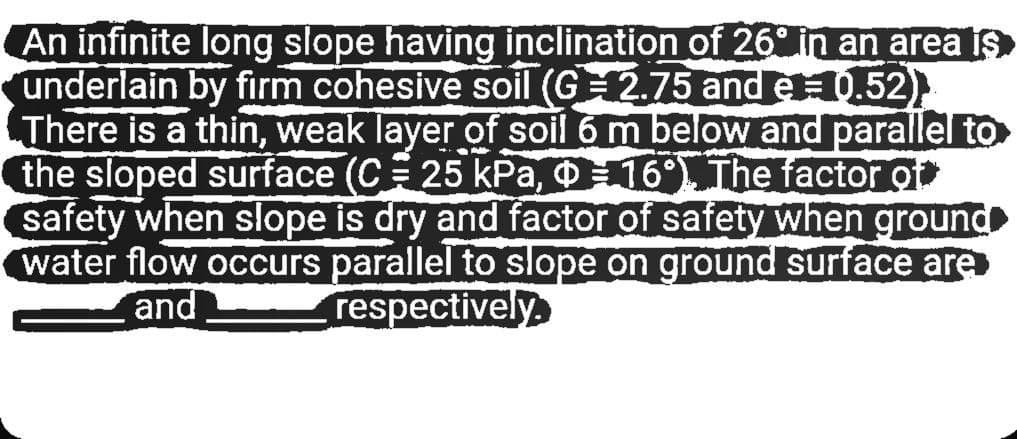 An infinite long slope having inclination of 26 in an area is
underlain by firm cohesive soil (G 2.75 and e1.52)
There is a thin, weak layer of soil 6 m below and parallel to
the sloped surface (C 25 kPa, O16 The factor o
safety when slope is dry and factor of safety when ground
water flow occurs parallel to slope on ground surface are
and
respectively
