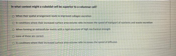 In what context might a cuboidal cell be superior to a columnar cell?
O When their spatial arrangement leads to improved collagen excretion
O In conditions where their increased surface area:volume ratio Increases the speed of transport of nutrients and waste excretion
O When forming an extracellular matrix with a rigid structure of high mechanical strength
O none of these are correct
O In conditions where their increased surface area:volume ratio increases the speed of diffusion
