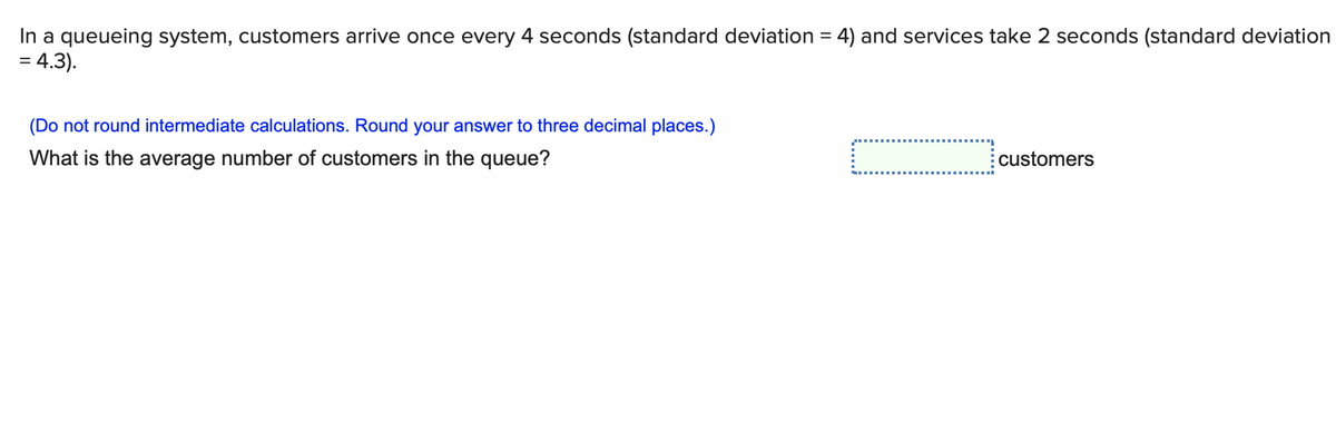 In a queueing system, customers arrive once every 4 seconds (standard deviation = 4) and services take 2 seconds (standard deviation
= 4.3).
(Do not round intermediate calculations. Round your answer to three decimal places.)
What is the average number of customers in the queue?
customers
