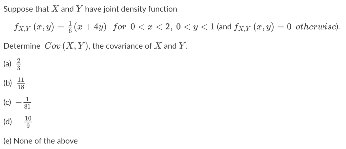 Suppose that X and Y have joint density function
fx,y (x, y) = (x+4y) for 0<x<2, 0 ≤ y ≤<1 (and fx,y (x, y) = 0 otherwise).
Determine Cov (X, Y), the covariance of X and Y.
23
(a) ²/2
11
(b) 18
1
(c)
81
(d) - 10
(e) None of the above