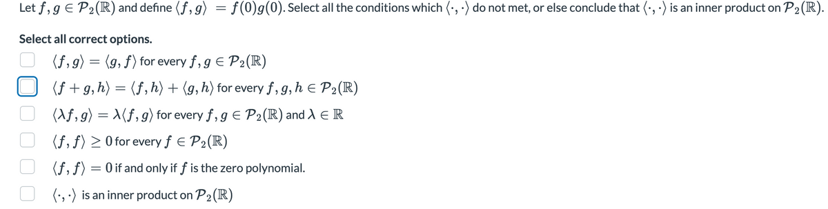 Let f, g € P₂ (R) and define (ƒ,g) = f(0)g(0). Select all the conditions which (•, .) do not met, or else conclude that (·, ) is an inner product on P₂ (R).
2
Select all correct options.
(f, g) = (g, f) for every f, g = P₂ (R)
(f+g,h) = (f, h) + (g, h) for every f, g, h = P₂ (R)
2
(Xf,g) = X(f, g) for every f, g = P₂ (R) and λ E R
(f, f) ≥ 0 for every f = P₂ (R)
2
(ƒ, ƒ) = 0 if and only if f is the zero polynomial.
(.,.) is an inner product on P₂ (R)
