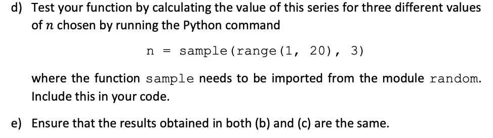 d) Test your function by calculating the value of this series for three different values
of n chosen by running the Python command
n = sample (range (1, 20), 3)
where the function sample needs to be imported from the module random.
Include this in your code.
e) Ensure that the results obtained in both (b) and (c) are the same.