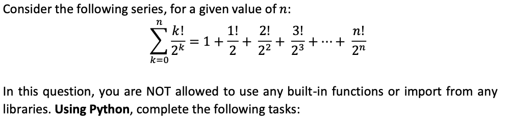 Consider the following series, for a given value of n:
n
k!
k=0
1! 2! 3!
= 1+ + + +
2 22 23
+
n!
2n
In this question, you are NOT allowed to use any built-in functions or import from any
libraries. Using Python, complete the following tasks: