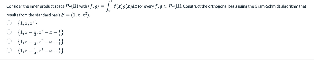 Consider the inner product space P₂(R) with (f, g) = f(x)g(x)da for every f,9 € P₂ (R). Construct the orthogonal basis using the Gram-Schmidt algorithm that
results from the standard basis B = (1, x, x²).
{1, x, x²}
{1, x − 21/1, x²
-
{1, x − 1/1, x²
29
- X
T
- }}
x +
{1, x − 1/1, x² - x +
-
2⁹
x + } }
