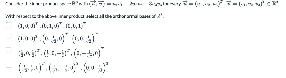 Consider the inner product space R³ with (u, v) = U₁V₁ + 2u2v₂ + 3u3v3 for every π = (u₁, U2, U3)¹, v = (V1, V2, V3)² € R³.
3
With respect to the above inner product, select all the orthonormal bases of R³.
(1, 0, 0), (0, 1, 0), (0, 0, 1)
T
(1,0,0), (0,
0), (0,0₁)
9
T
¡‚ 0, ¹) ª, (1, 0, −1¹)¹, (0,
√2,
T
T
0) ²
T
T
T
(↓⁄2‚½‚0)˜‚ (½‚ −1,0)², (0,0, ½)″
1
2'