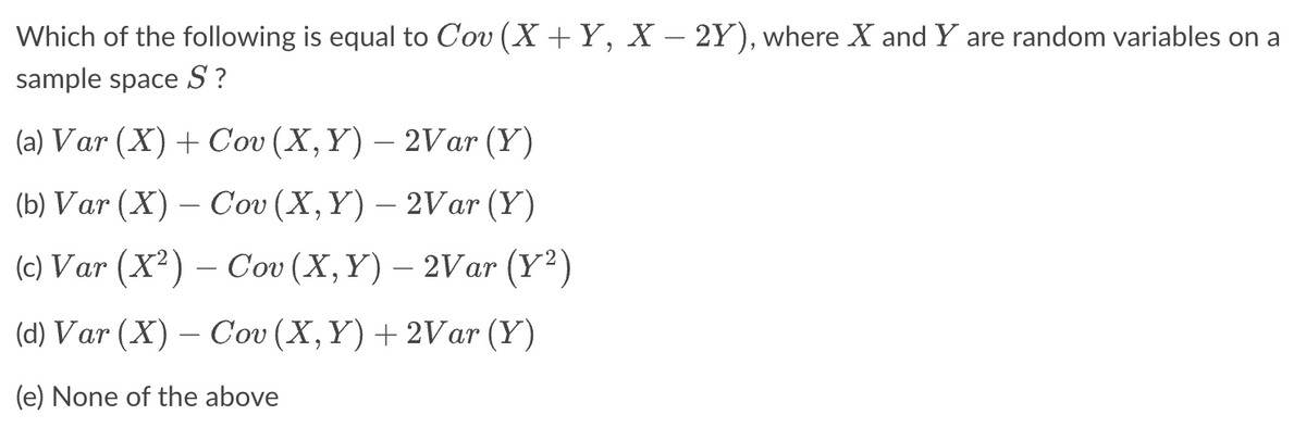 Which of the following is equal to Cov (X + Y, X − 2Y), where X and Y are random variables on a
sample space S?
(a) Var (X) + Cov (X, Y) — 2Var (Y)
(b) Var (X) - Cov (X, Y) - 2Var (Y)
(c) Var (X²) – Cov (X, Y) – 2Var (Y²)
(d) Var (X) – Cov (X, Y) + 2Var (Y)
(e) None of the above